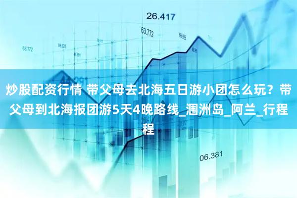 炒股配资行情 带父母去北海五日游小团怎么玩？带父母到北海报团游5天4晚路线_涠洲岛_阿兰_行程