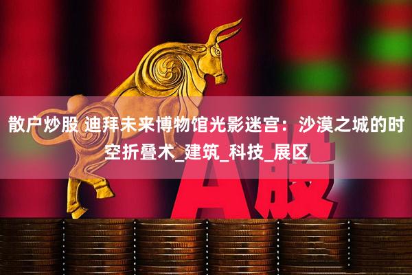 散户炒股 迪拜未来博物馆光影迷宫：沙漠之城的时空折叠术_建筑_科技_展区