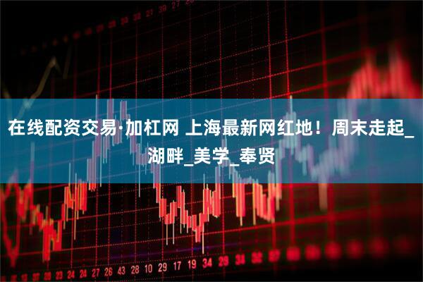 在线配资交易·加杠网 上海最新网红地！周末走起_湖畔_美学_奉贤