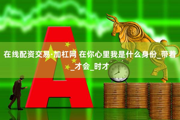 在线配资交易·加杠网 在你心里我是什么身份_带着_才会_时才