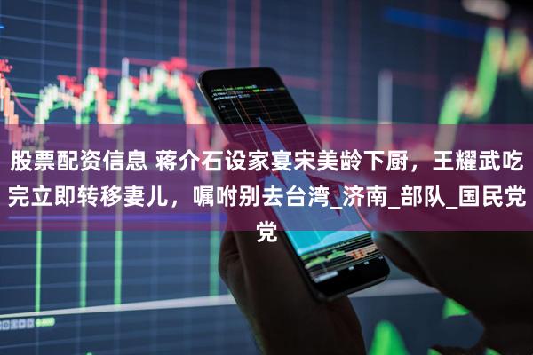 股票配资信息 蒋介石设家宴宋美龄下厨，王耀武吃完立即转移妻儿，嘱咐别去台湾_济南_部队_国民党