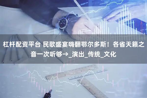 杠杆配资平台 民歌盛宴嗨翻鄂尔多斯！各省天籁之音一次听够→_演出_传统_文化